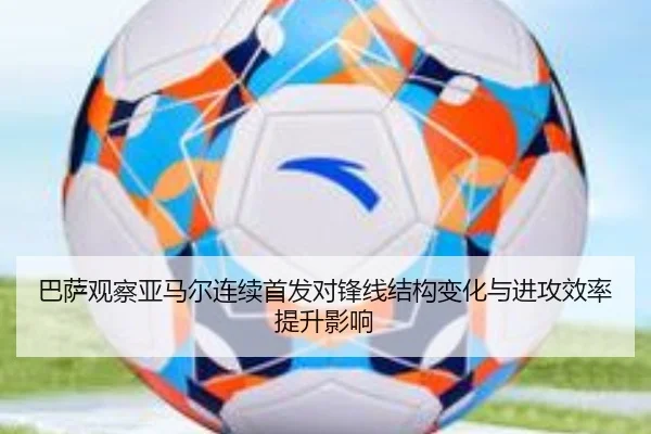 巴萨观察亚马尔连续首发对锋线结构变化与进攻效率提升影响