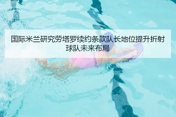 国际米兰研究劳塔罗续约条款队长地位提升折射球队未来布局