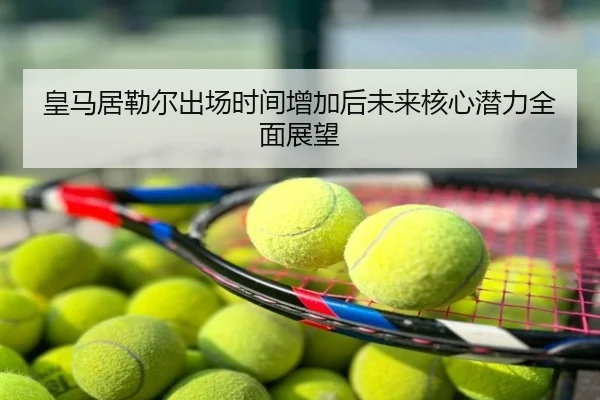 皇马居勒尔出场时间增加后未来核心潜力全面展望