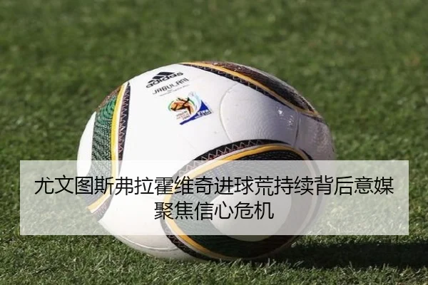 尤文图斯弗拉霍维奇进球荒持续背后意媒聚焦信心危机