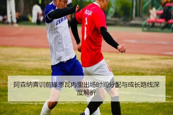 阿森纳青训前锋恩瓦内里出场时间分配与成长路线深度解析