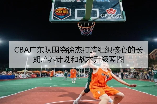 CBA广东队围绕徐杰打造组织核心的长期培养计划和战术升级蓝图