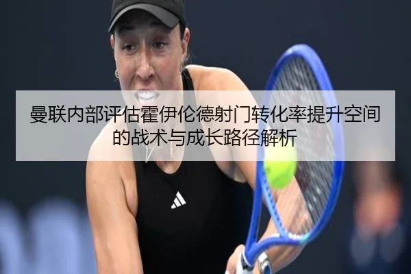 曼联内部评估霍伊伦德射门转化率提升空间的战术与成长路径解析