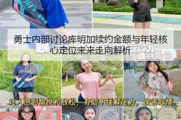 勇士内部讨论库明加续约金额与年轻核心定位未来走向解析